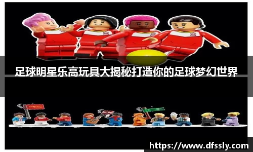 足球明星乐高玩具大揭秘打造你的足球梦幻世界