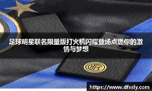 足球明星联名限量版打火机闪耀登场点燃你的激情与梦想