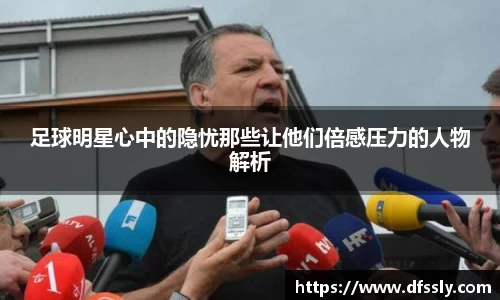 足球明星心中的隐忧那些让他们倍感压力的人物解析